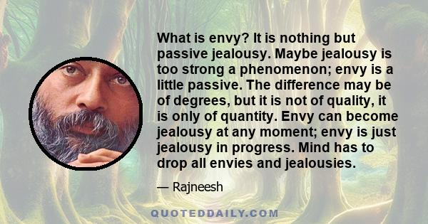 What is envy? It is nothing but passive jealousy. Maybe jealousy is too strong a phenomenon; envy is a little passive. The difference may be of degrees, but it is not of quality, it is only of quantity. Envy can become