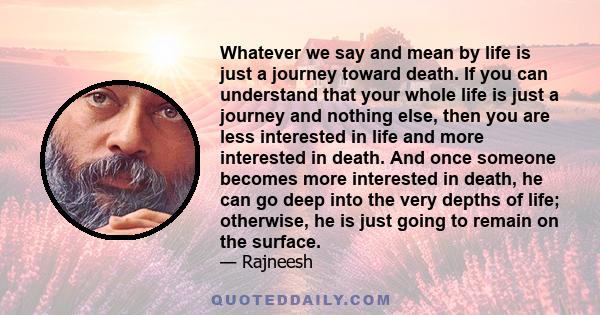 Whatever we say and mean by life is just a journey toward death. If you can understand that your whole life is just a journey and nothing else, then you are less interested in life and more interested in death. And once