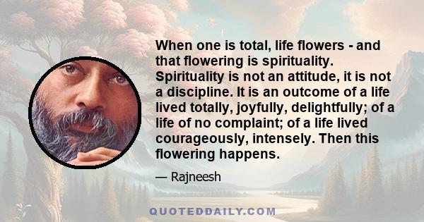 When one is total, life flowers - and that flowering is spirituality. Spirituality is not an attitude, it is not a discipline. It is an outcome of a life lived totally, joyfully, delightfully; of a life of no complaint;