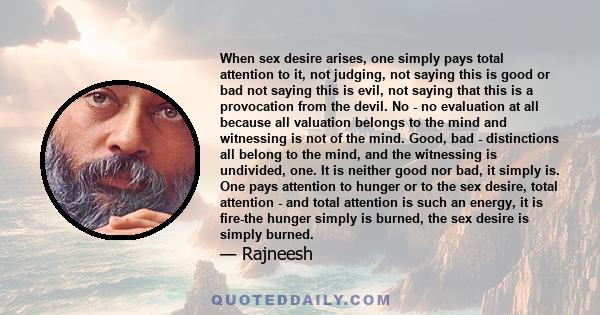 When sex desire arises, one simply pays total attention to it, not judging, not saying this is good or bad not saying this is evil, not saying that this is a provocation from the devil. No - no evaluation at all because