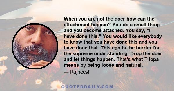 When you are not the doer how can the attachment happen? You do a small thing and you become attached. You say, I have done this. You would like everybody to know that you have done this and you have done that. This ego