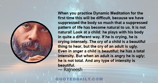 When you practice Dynamic Meditation for the first time this will be difficult, because we have suppressed the body so much that a suppressed pattern of life has become natural to us. It is not natural! Look at a child: