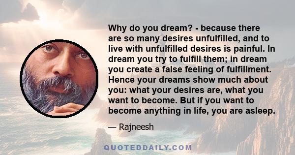Why do you dream? - because there are so many desires unfulfilled, and to live with unfulfilled desires is painful. In dream you try to fulfill them; in dream you create a false feeling of fulfillment. Hence your dreams