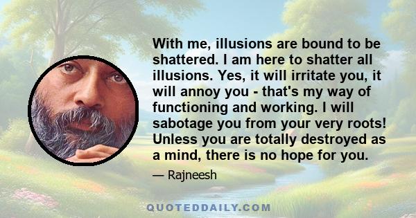 With me, illusions are bound to be shattered. I am here to shatter all illusions. Yes, it will irritate you, it will annoy you - that's my way of functioning and working. I will sabotage you from your very roots! Unless