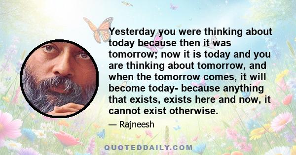 Yesterday you were thinking about today because then it was tomorrow; now it is today and you are thinking about tomorrow, and when the tomorrow comes, it will become today- because anything that exists, exists here and