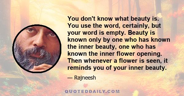 You don't know what beauty is. You use the word, certainly, but your word is empty. Beauty is known only by one who has known the inner beauty, one who has known the inner flower opening. Then whenever a flower is seen,