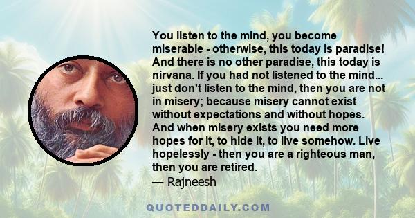 You listen to the mind, you become miserable - otherwise, this today is paradise! And there is no other paradise, this today is nirvana. If you had not listened to the mind... just don't listen to the mind, then you are