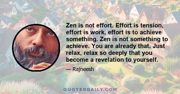 Zen is not effort. Effort is tension, effort is work, effort is to achieve something. Zen is not something to achieve. You are already that. Just relax, relax so deeply that you become a revelation to yourself.