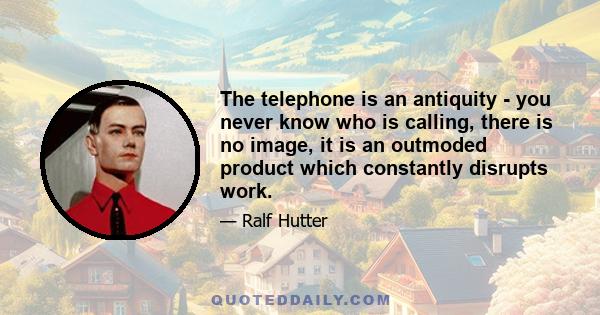 The telephone is an antiquity - you never know who is calling, there is no image, it is an outmoded product which constantly disrupts work.
