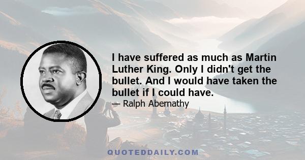 I have suffered as much as Martin Luther King. Only I didn't get the bullet. And I would have taken the bullet if I could have.