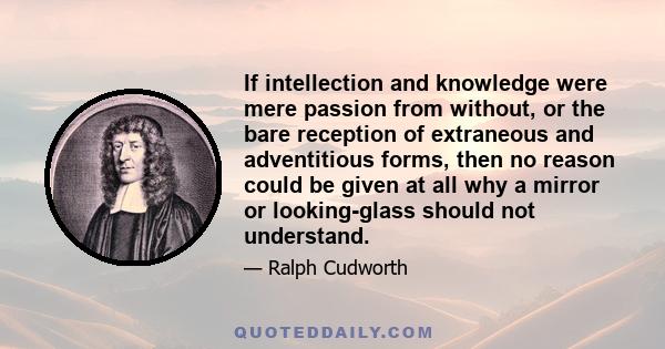If intellection and knowledge were mere passion from without, or the bare reception of extraneous and adventitious forms, then no reason could be given at all why a mirror or looking-glass should not understand.
