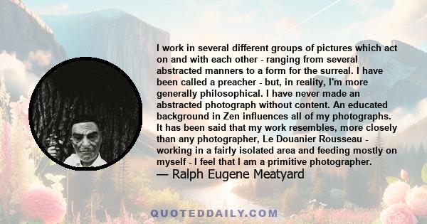 I work in several different groups of pictures which act on and with each other - ranging from several abstracted manners to a form for the surreal. I have been called a preacher - but, in reality, I'm more generally