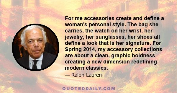 For me accessories create and define a woman's personal style. The bag she carries, the watch on her wrist, her jewelry, her sunglasses, her shoes all define a look that is her signature. For Spring 2014, my accessory
