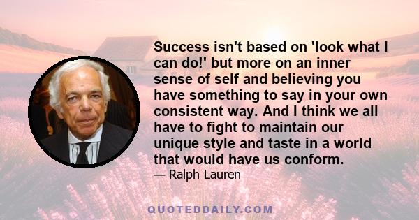 Success isn't based on 'look what I can do!' but more on an inner sense of self and believing you have something to say in your own consistent way. And I think we all have to fight to maintain our unique style and taste