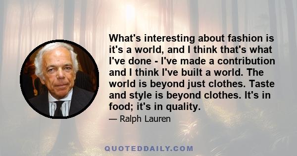 What's interesting about fashion is it's a world, and I think that's what I've done - I've made a contribution and I think I've built a world. The world is beyond just clothes. Taste and style is beyond clothes. It's in