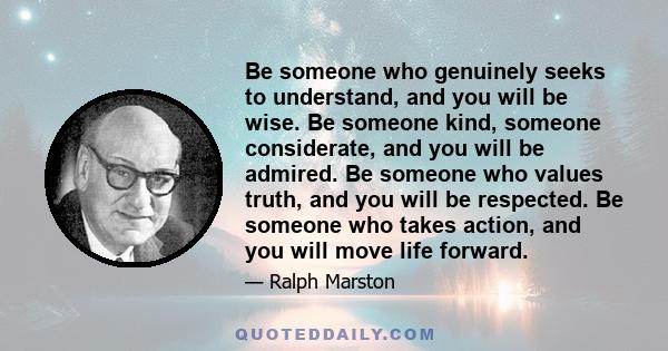 Be someone who genuinely seeks to understand, and you will be wise. Be someone kind, someone considerate, and you will be admired. Be someone who values truth, and you will be respected. Be someone who takes action, and