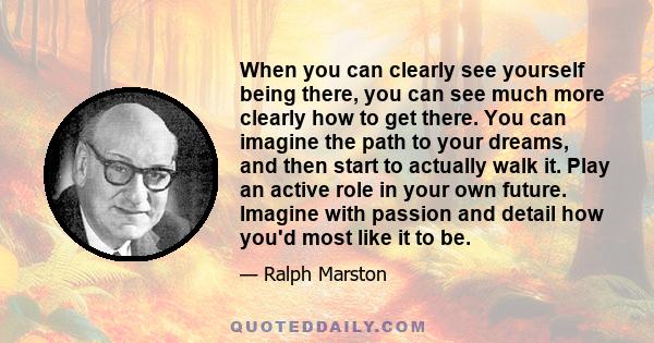 When you can clearly see yourself being there, you can see much more clearly how to get there. You can imagine the path to your dreams, and then start to actually walk it. Play an active role in your own future. Imagine