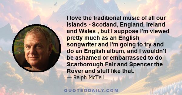 I love the traditional music of all our islands - Scotland, England, Ireland and Wales , but I suppose I'm viewed pretty much as an English songwriter and I'm going to try and do an English album, and I wouldn't be