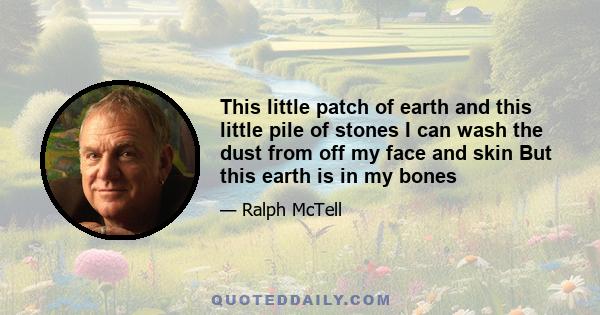 This little patch of earth and this little pile of stones I can wash the dust from off my face and skin But this earth is in my bones