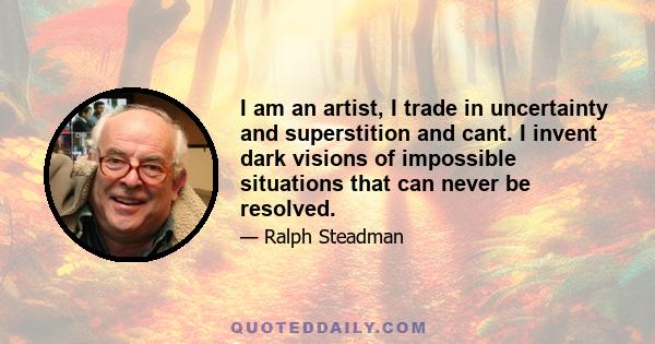 I am an artist, I trade in uncertainty and superstition and cant. I invent dark visions of impossible situations that can never be resolved.