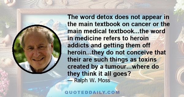 The word detox does not appear in the main textbook on cancer or the main medical textbook...the word in medicine refers to heroin addicts and getting them off heroin...they do not conceive that their are such things as