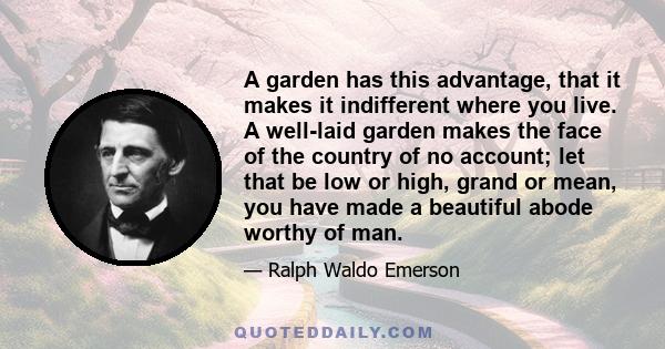 A garden has this advantage, that it makes it indifferent where you live. A well-laid garden makes the face of the country of no account; let that be low or high, grand or mean, you have made a beautiful abode worthy of