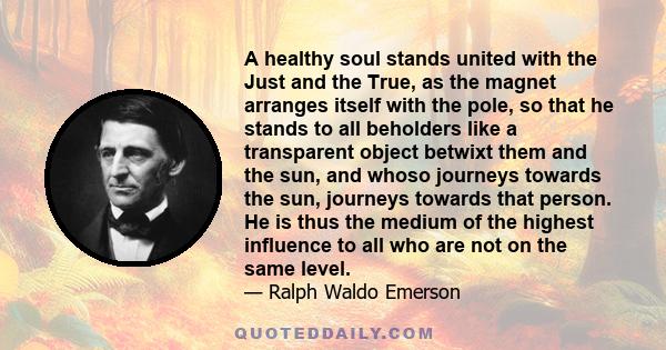 A healthy soul stands united with the Just and the True, as the magnet arranges itself with the pole, so that he stands to all beholders like a transparent object betwixt them and the sun, and whoso journeys towards the