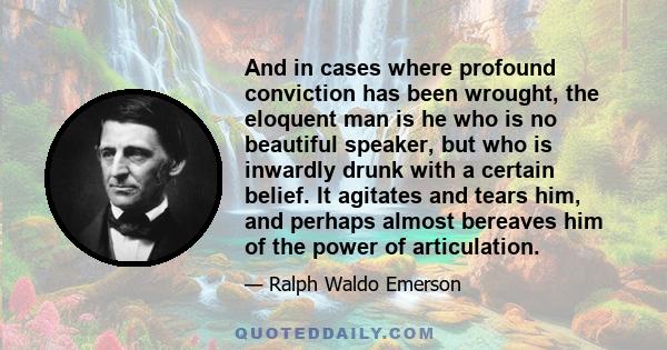 And in cases where profound conviction has been wrought, the eloquent man is he who is no beautiful speaker, but who is inwardly drunk with a certain belief. It agitates and tears him, and perhaps almost bereaves him of