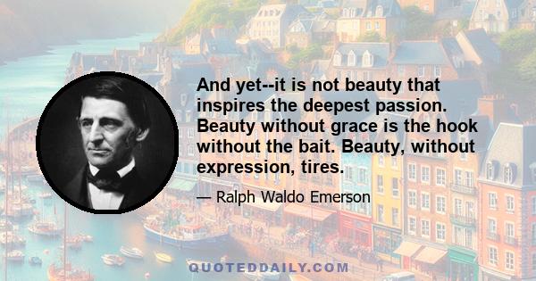 And yet--it is not beauty that inspires the deepest passion. Beauty without grace is the hook without the bait. Beauty, without expression, tires.