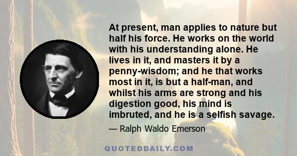 At present, man applies to nature but half his force. He works on the world with his understanding alone. He lives in it, and masters it by a penny-wisdom; and he that works most in it, is but a half-man, and whilst his