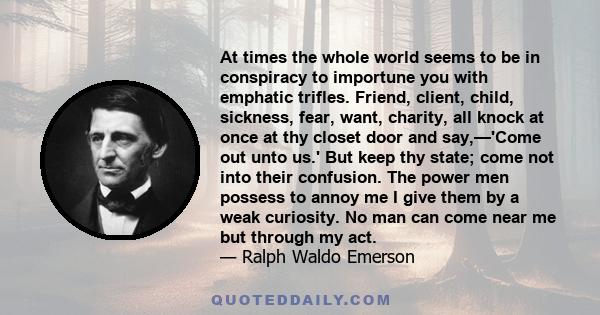 At times the whole world seems to be in conspiracy to importune you with emphatic trifles. Friend, client, child, sickness, fear, want, charity, all knock at once at thy closet door and say,—'Come out unto us.' But keep