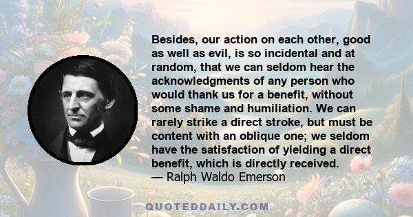 Besides, our action on each other, good as well as evil, is so incidental and at random, that we can seldom hear the acknowledgments of any person who would thank us for a benefit, without some shame and humiliation. We