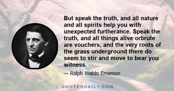 But speak the truth, and all nature and all spirits help you with unexpected furtherance. Speak the truth, and all things alive orbrute are vouchers, and the very roots of the grass underground there do seem to stir and