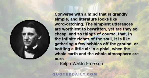 Converse with a mind that is grandly simple, and literature looks like word-catching. The simplest utterances are worthiest to bewritten, yet are they so cheap, and so things of course, that, in the infinite riches of