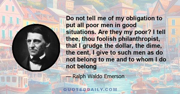 Do not tell me of my obligation to put all poor men in good situations. Are they my poor? I tell thee, thou foolish philanthropist, that I grudge the dollar, the dime, the cent, I give to such men as do not belong to me