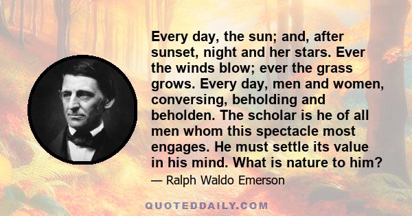 Every day, the sun; and, after sunset, night and her stars. Ever the winds blow; ever the grass grows. Every day, men and women, conversing, beholding and beholden. The scholar is he of all men whom this spectacle most