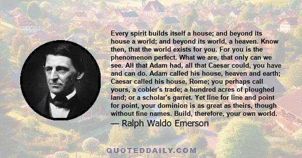 Every spirit builds itself a house; and beyond its house, a world; and beyond its world a heaven. Know then, that the world exists for you: build, therefore, your own world.