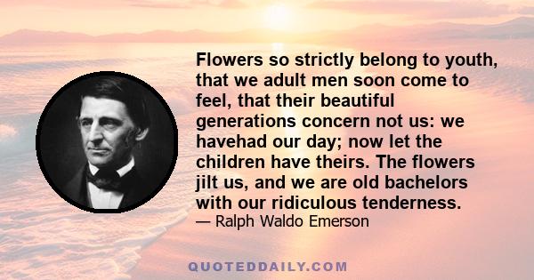 Flowers so strictly belong to youth, that we adult men soon come to feel, that their beautiful generations concern not us: we havehad our day; now let the children have theirs. The flowers jilt us, and we are old