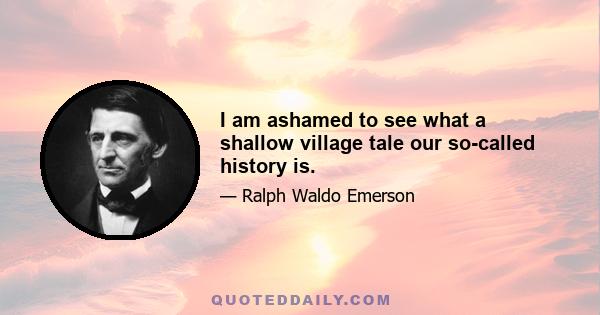 I am ashamed to see what a shallow village tale our so-called history is.