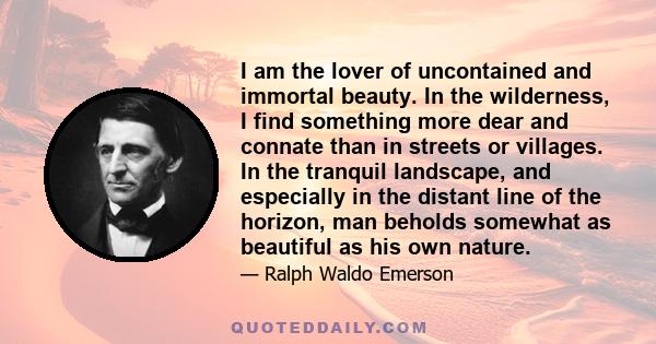 I am the lover of uncontained and immortal beauty. In the wilderness, I find something more dear and connate than in streets or villages. In the tranquil landscape, and especially in the distant line of the horizon, man