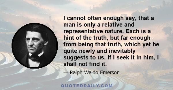 I cannot often enough say, that a man is only a relative and representative nature. Each is a hint of the truth, but far enough from being that truth, which yet he quite newly and inevitably suggests to us. If I seek it