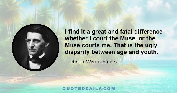 I find it a great and fatal difference whether I court the Muse, or the Muse courts me. That is the ugly disparity between age and youth.