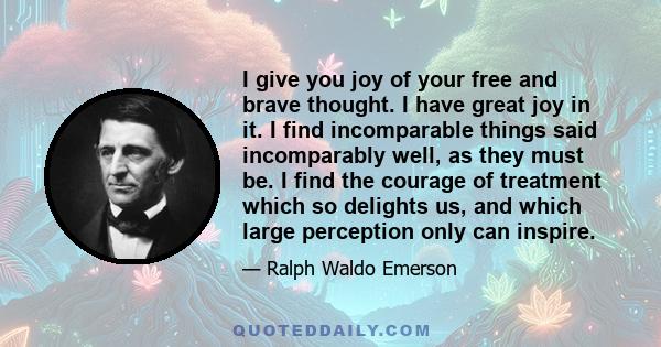 I give you joy of your free and brave thought. I have great joy in it. I find incomparable things said incomparably well, as they must be. I find the courage of treatment which so delights us, and which large perception