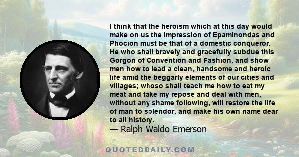 I think that the heroism which at this day would make on us the impression of Epaminondas and Phocion must be that of a domestic conqueror. He who shall bravely and gracefully subdue this Gorgon of Convention and