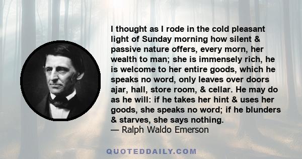 I thought as I rode in the cold pleasant light of Sunday morning how silent & passive nature offers, every morn, her wealth to man; she is immensely rich, he is welcome to her entire goods, which he speaks no word, only