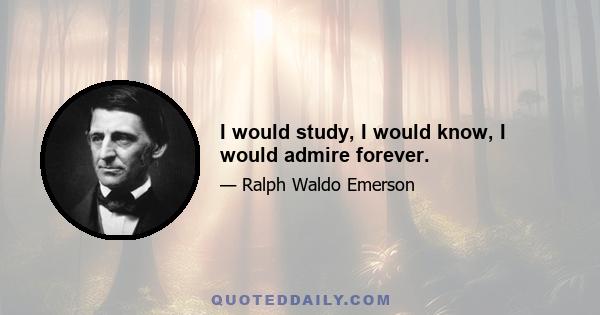 I would study, I would know, I would admire forever.