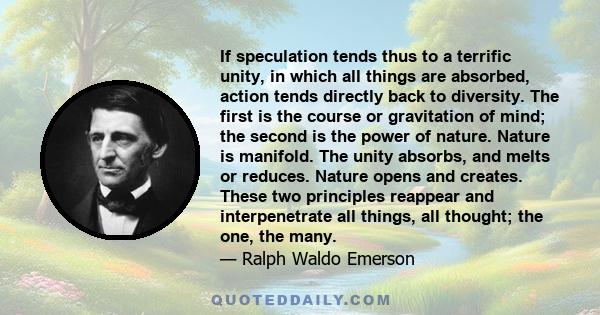 If speculation tends thus to a terrific unity, in which all things are absorbed, action tends directly back to diversity. The first is the course or gravitation of mind; the second is the power of nature. Nature is