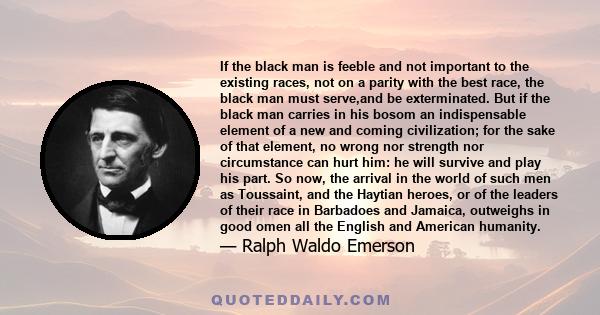 If the black man is feeble and not important to the existing races, not on a parity with the best race, the black man must serve,and be exterminated. But if the black man carries in his bosom an indispensable element of