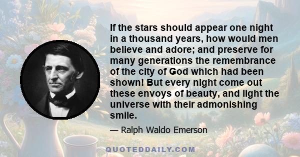 If the stars should appear one night in a thousand years, how would men believe and adore; and preserve for many generations the remembrance of the city of God which had been shown! But every night come out these envoys