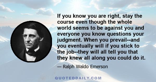 If you know you are right, stay the course even though the whole world seems to be against you and everyone you know questions your judgment. When you prevail--and you eventually will if you stick to the job--they will